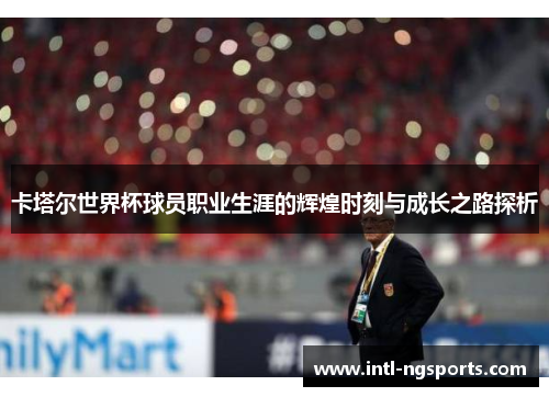 卡塔尔世界杯球员职业生涯的辉煌时刻与成长之路探析