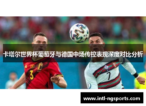 卡塔尔世界杯葡萄牙与德国中场传控表现深度对比分析