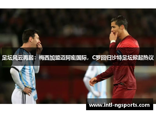 足坛风云再起：梅西加盟迈阿密国际，C罗回归沙特足坛掀起热议
