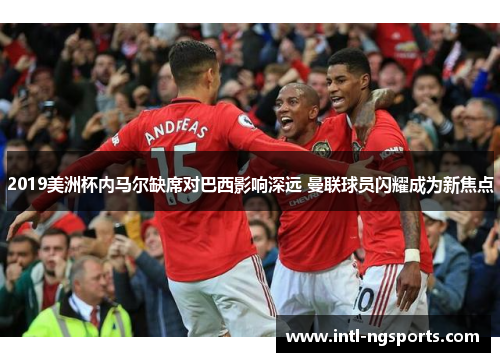 2019美洲杯内马尔缺席对巴西影响深远 曼联球员闪耀成为新焦点