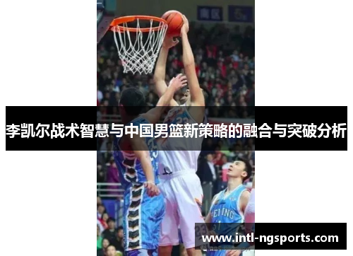李凯尔战术智慧与中国男篮新策略的融合与突破分析
