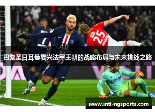 巴黎圣日耳曼复兴法甲王朝的战略布局与未来挑战之路