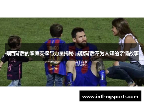 梅西背后的家庭支撑与力量揭秘 成就背后不为人知的亲情故事