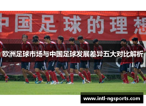 欧洲足球市场与中国足球发展差异五大对比解析
