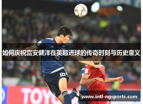 如何庆祝富安健洋在英超进球的传奇时刻与历史意义