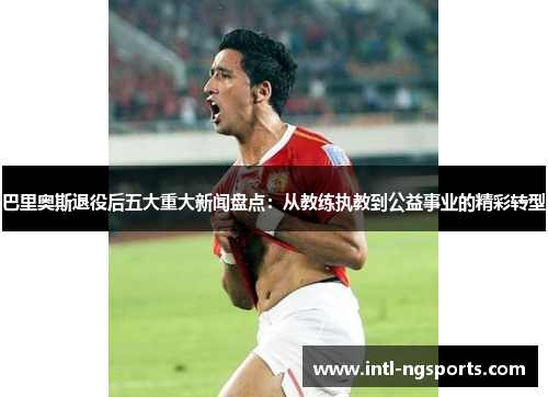 巴里奥斯退役后五大重大新闻盘点：从教练执教到公益事业的精彩转型