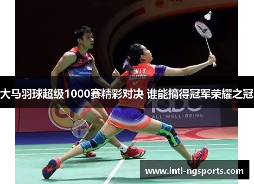 大马羽球超级1000赛精彩对决 谁能摘得冠军荣耀之冠