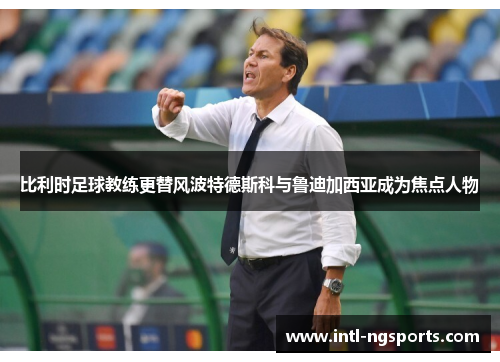 比利时足球教练更替风波特德斯科与鲁迪加西亚成为焦点人物