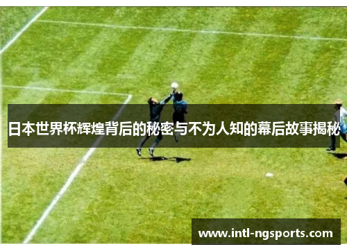 日本世界杯辉煌背后的秘密与不为人知的幕后故事揭秘